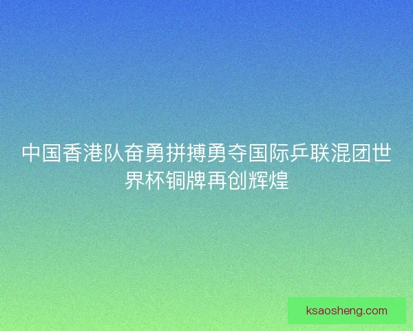 中国香港队奋勇拼搏勇夺国际乒联混团世界杯铜牌再创辉煌