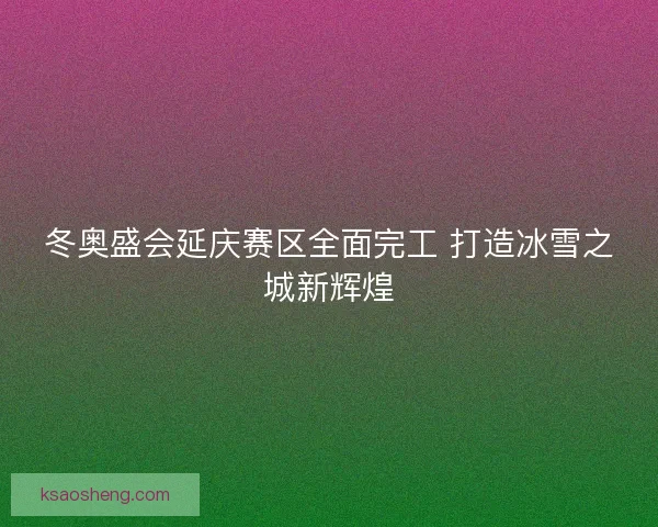 冬奥盛会延庆赛区全面完工 打造冰雪之城新辉煌