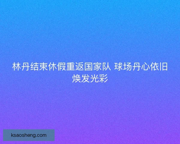 林丹结束休假重返国家队 球场丹心依旧焕发光彩
