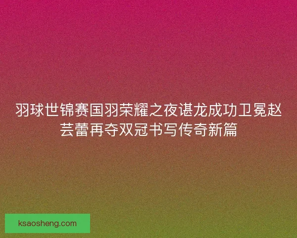 羽球世锦赛国羽荣耀之夜谌龙成功卫冕赵芸蕾再夺双冠书写传奇新篇