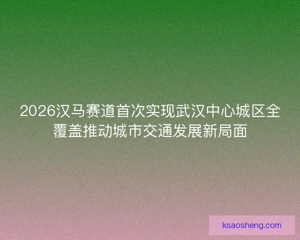 2026汉马赛道首次实现武汉中心城区全覆盖推动城市交通发展新局面