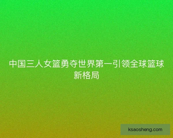 中国三人女篮勇夺世界第一引领全球篮球新格局