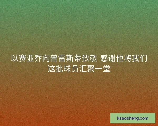 以赛亚乔向普雷斯蒂致敬 感谢他将我们这批球员汇聚一堂