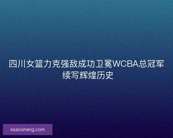 四川女篮力克强敌成功卫冕WCBA总冠军 续写辉煌历史