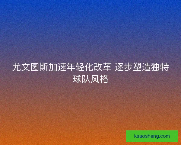 尤文图斯加速年轻化改革 逐步塑造独特球队风格